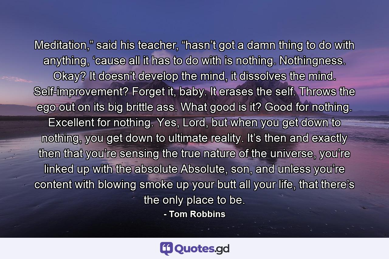 Meditation,” said his teacher, “hasn’t got a damn thing to do with anything, ‘cause all it has to do with is nothing. Nothingness. Okay? It doesn’t develop the mind, it dissolves the mind. Self-improvement? Forget it, baby. It erases the self. Throws the ego out on its big brittle ass. What good is it? Good for nothing. Excellent for nothing. Yes, Lord, but when you get down to nothing, you get down to ultimate reality. It’s then and exactly then that you’re sensing the true nature of the universe, you’re linked up with the absolute Absolute, son, and unless you’re content with blowing smoke up your butt all your life, that there’s the only place to be. - Quote by Tom Robbins