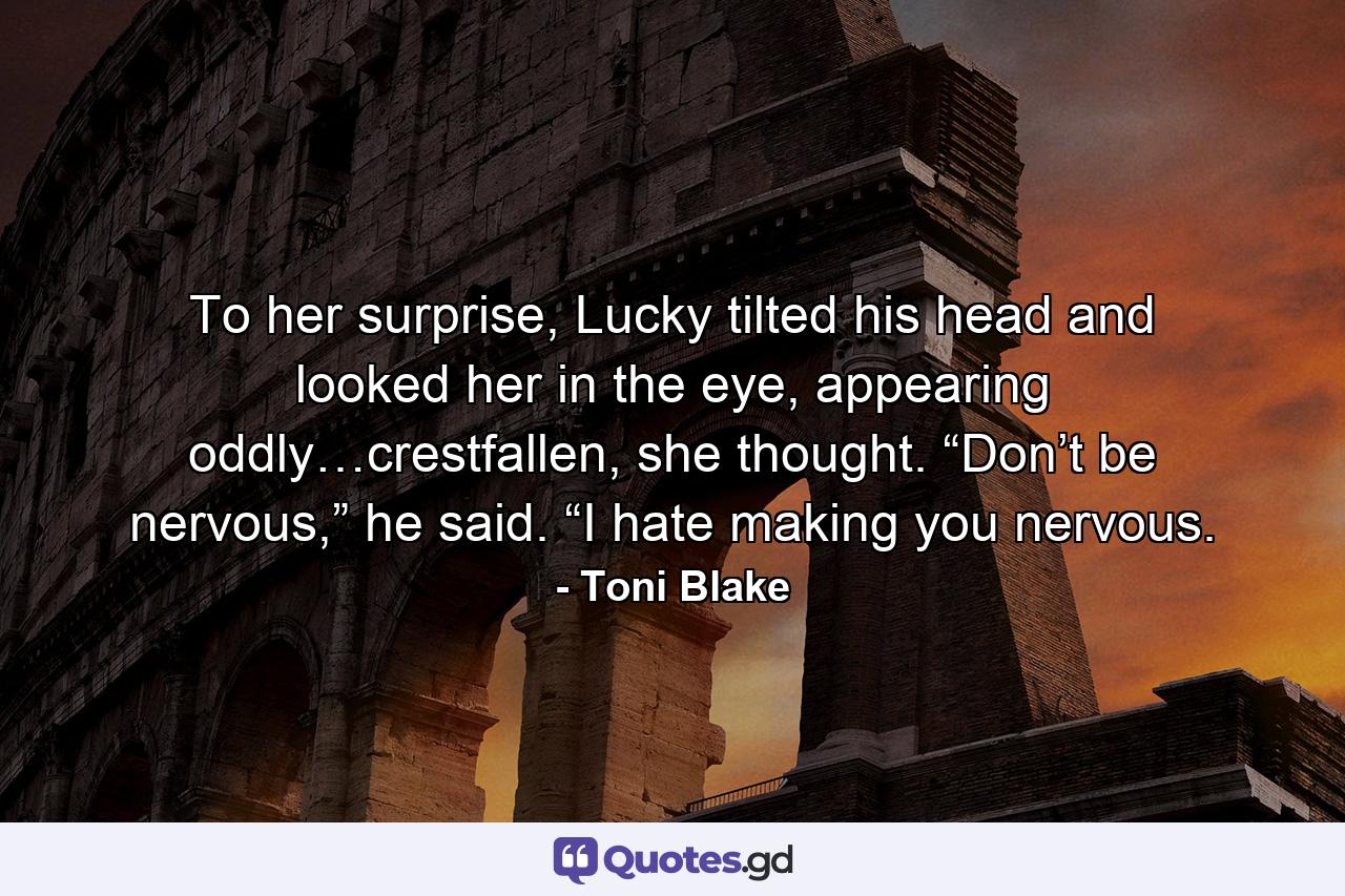 To her surprise, Lucky tilted his head and looked her in the eye, appearing oddly…crestfallen, she thought. “Don’t be nervous,” he said. “I hate making you nervous. - Quote by Toni Blake