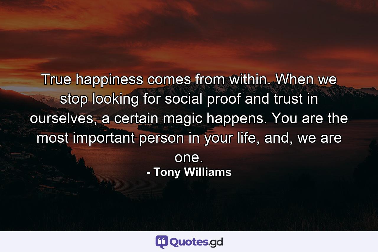 True happiness comes from within. When we stop looking for social proof and trust in ourselves, a certain magic happens. You are the most important person in your life, and, we are one. - Quote by Tony Williams