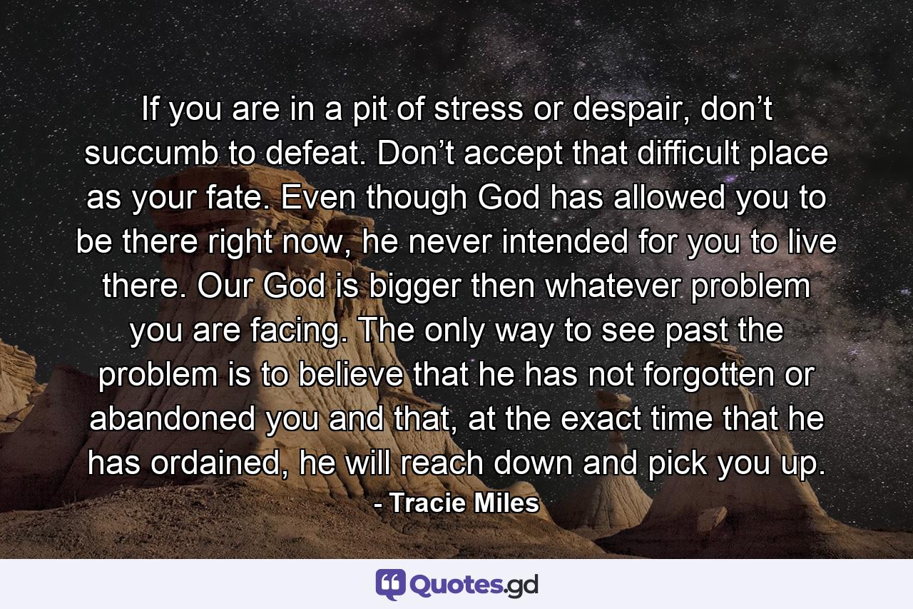 If you are in a pit of stress or despair, don’t succumb to defeat. Don’t accept that difficult place as your fate. Even though God has allowed you to be there right now, he never intended for you to live there. Our God is bigger then whatever problem you are facing. The only way to see past the problem is to believe that he has not forgotten or abandoned you and that, at the exact time that he has ordained, he will reach down and pick you up. - Quote by Tracie Miles