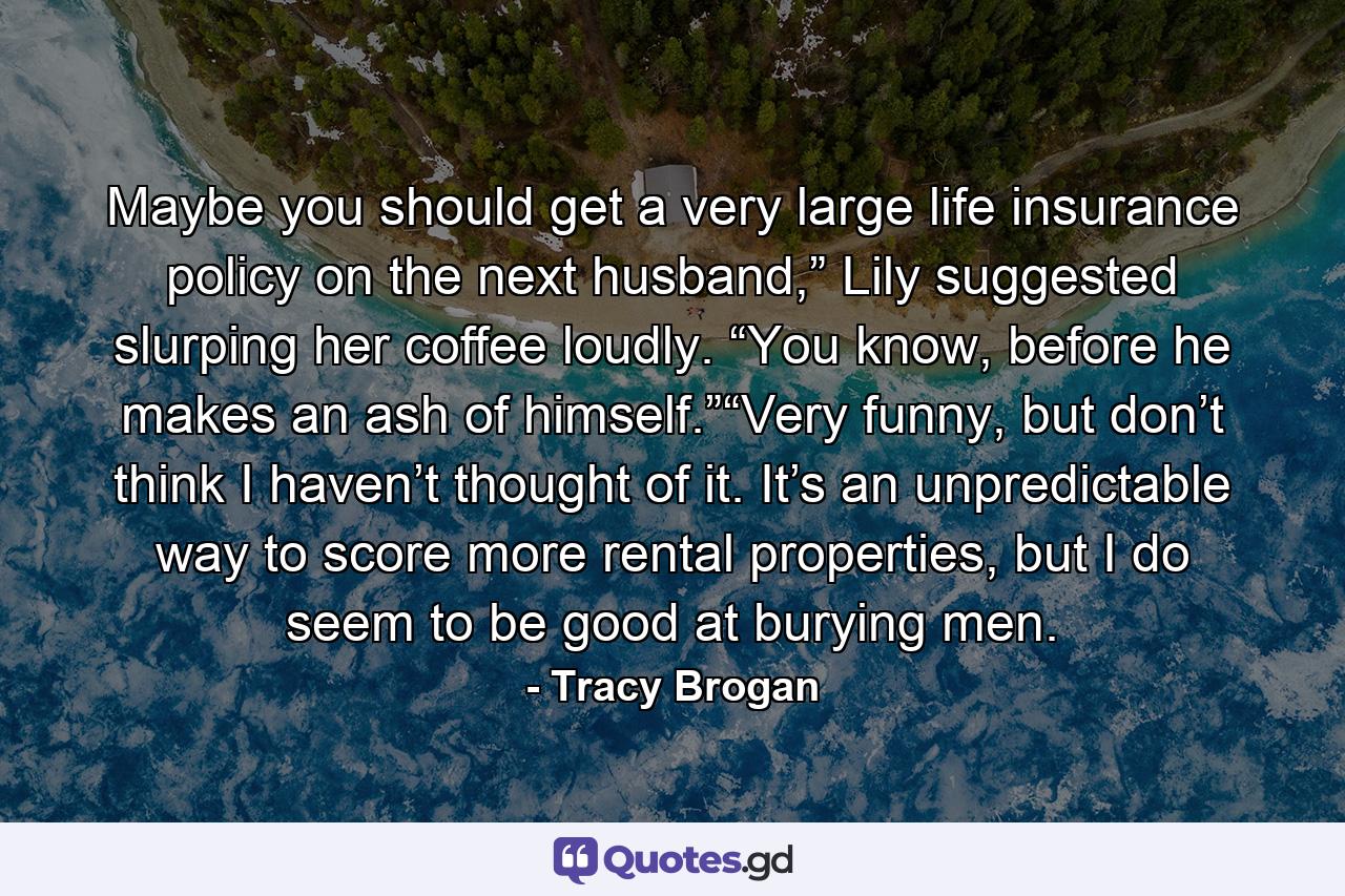 Maybe you should get a very large life insurance policy on the next husband,” Lily suggested slurping her coffee loudly. “You know, before he makes an ash of himself.”“Very funny, but don’t think I haven’t thought of it. It’s an unpredictable way to score more rental properties, but I do seem to be good at burying men. - Quote by Tracy Brogan