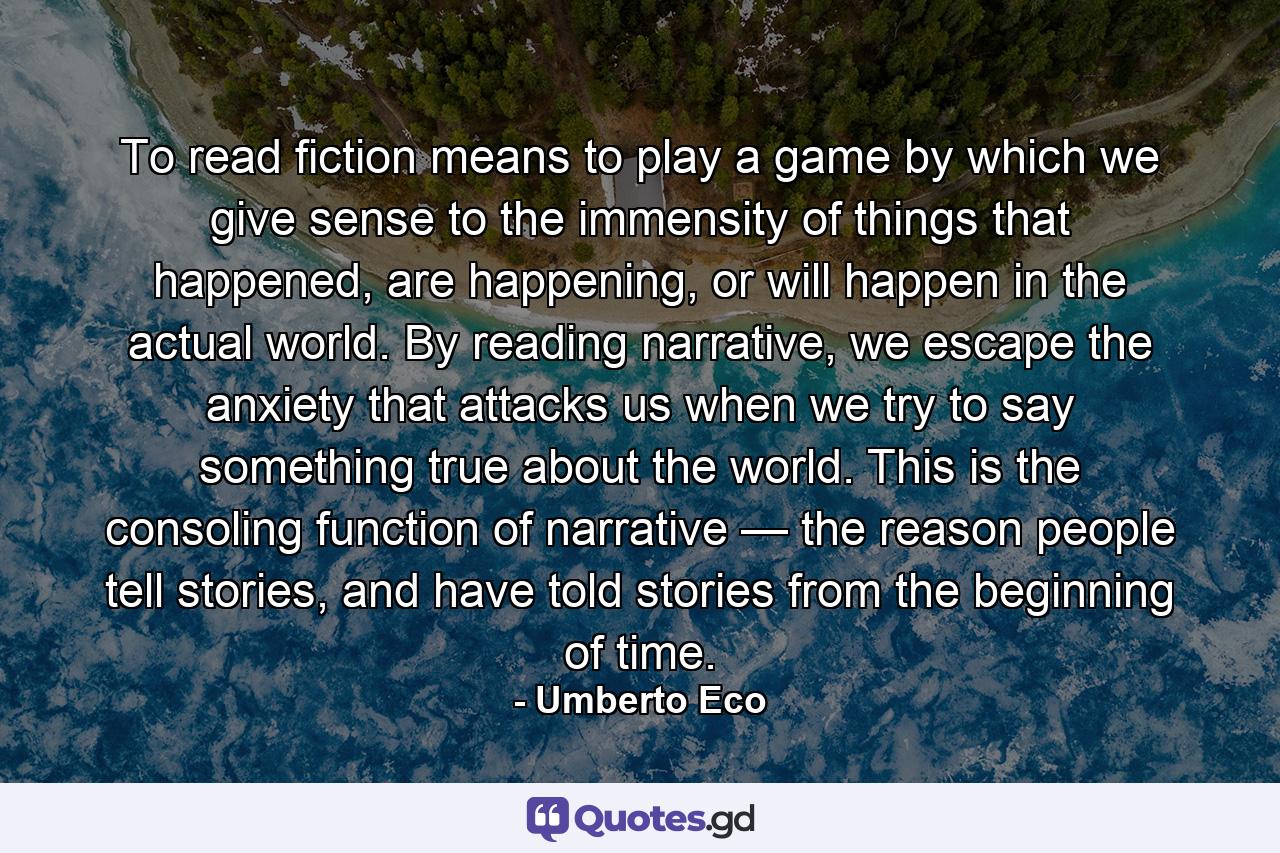 To read fiction means to play a game by which we give sense to the immensity of things that happened, are happening, or will happen in the actual world. By reading narrative, we escape the anxiety that attacks us when we try to say something true about the world. This is the consoling function of narrative — the reason people tell stories, and have told stories from the beginning of time. - Quote by Umberto Eco