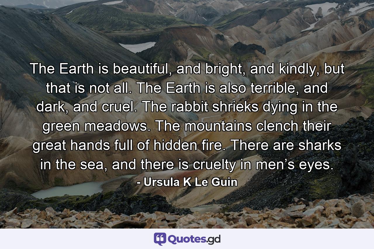 The Earth is beautiful, and bright, and kindly, but that is not all. The Earth is also terrible, and dark, and cruel. The rabbit shrieks dying in the green meadows. The mountains clench their great hands full of hidden fire. There are sharks in the sea, and there is cruelty in men’s eyes. - Quote by Ursula K Le Guin