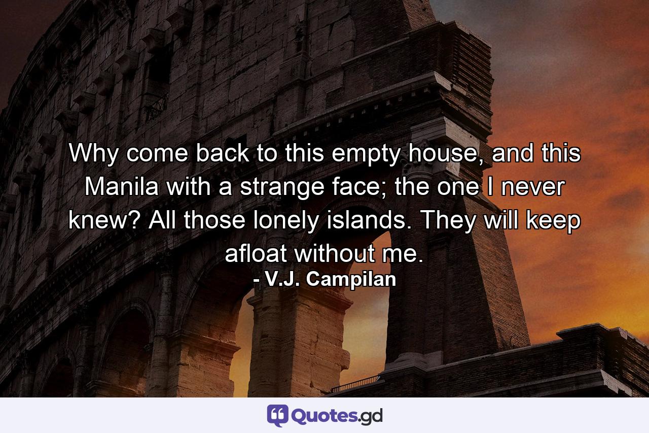 Why come back to this empty house, and this Manila with a strange face; the one I never knew? All those lonely islands. They will keep afloat without me. - Quote by V.J. Campilan