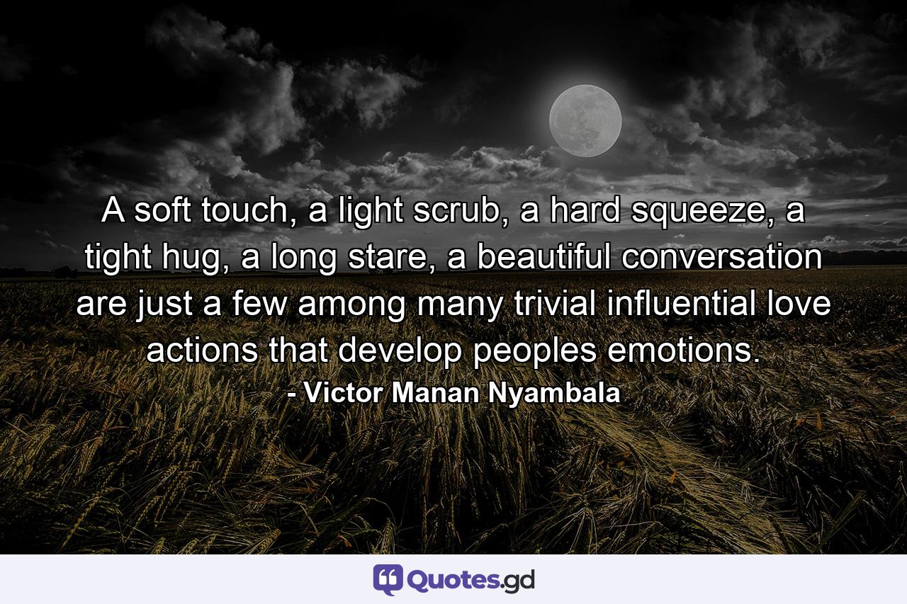 A soft touch, a light scrub, a hard squeeze, a tight hug, a long stare, a beautiful conversation are just a few among many trivial influential love actions that develop peoples emotions. - Quote by Victor Manan Nyambala