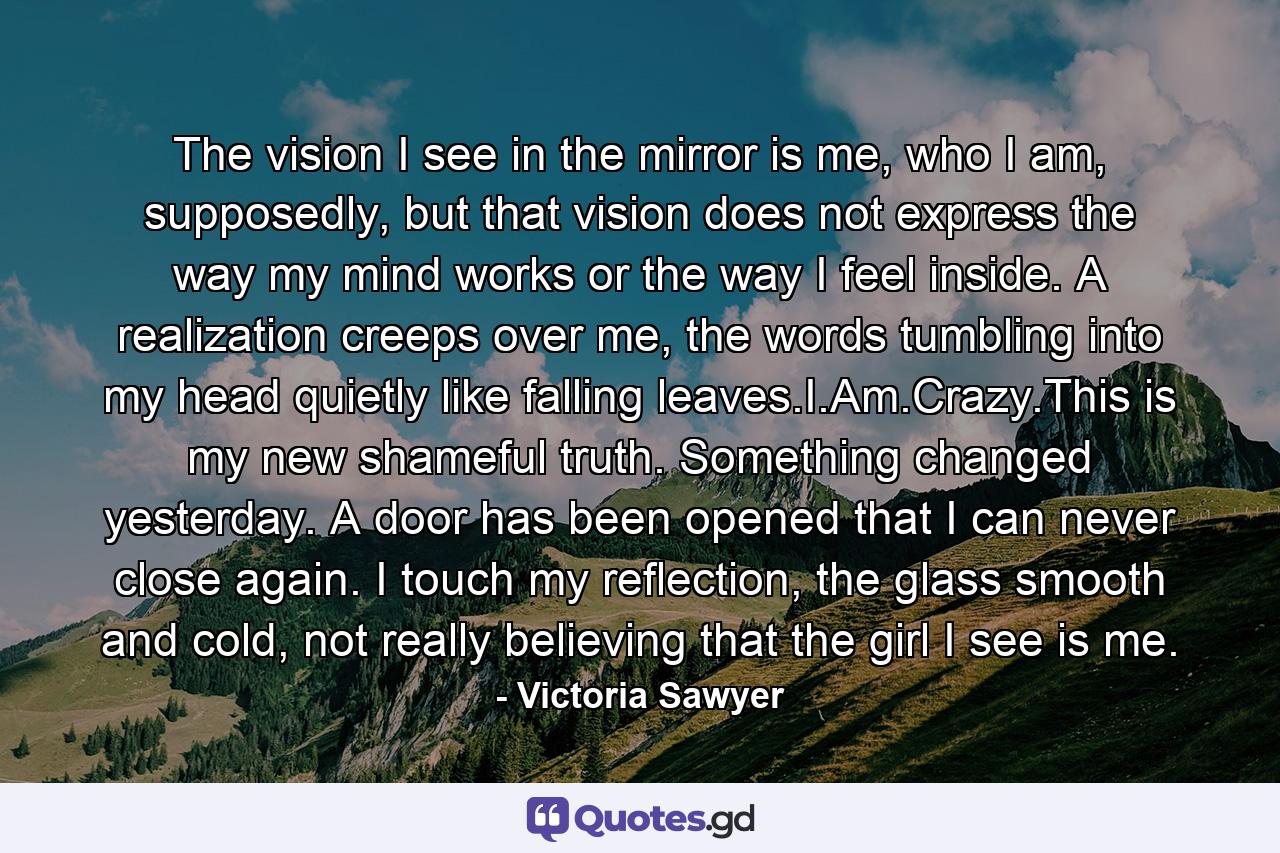 The vision I see in the mirror is me, who I am, supposedly, but that vision does not express the way my mind works or the way I feel inside. A realization creeps over me, the words tumbling into my head quietly like falling leaves.I.Am.Crazy.This is my new shameful truth. Something changed yesterday. A door has been opened that I can never close again. I touch my reflection, the glass smooth and cold, not really believing that the girl I see is me. - Quote by Victoria Sawyer