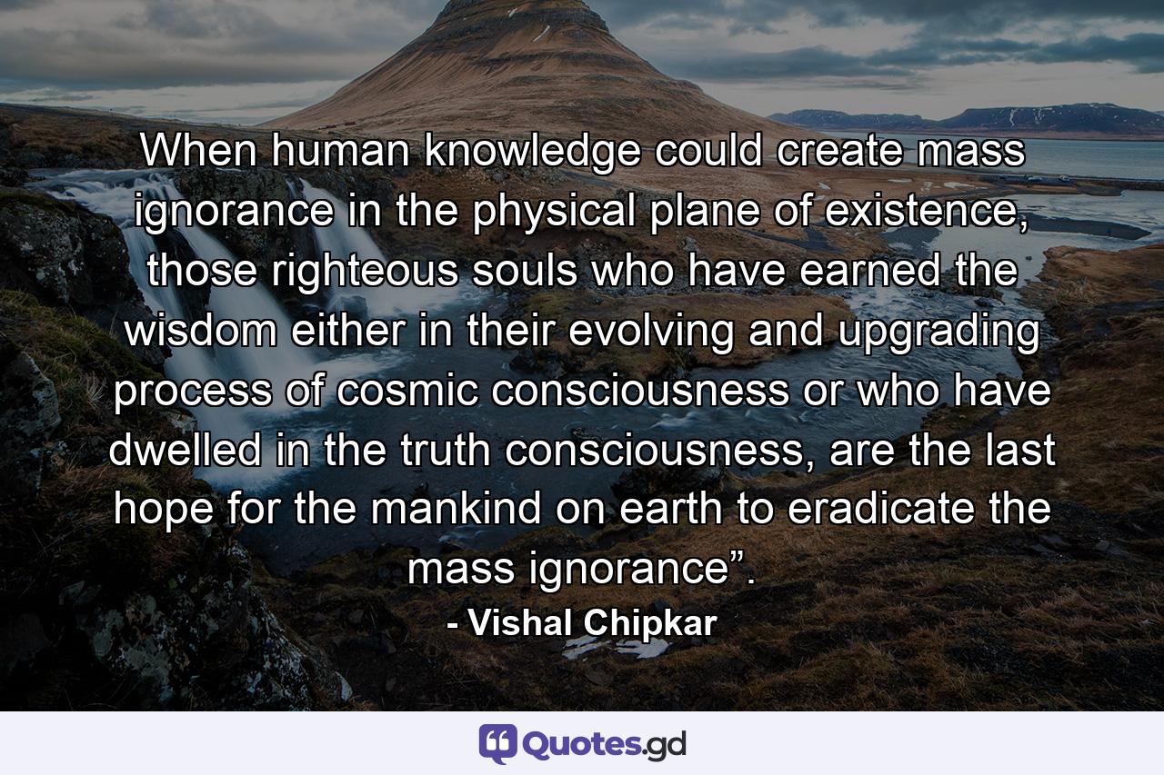 When human knowledge could create mass ignorance in the physical plane of existence, those righteous souls who have earned the wisdom either in their evolving and upgrading process of cosmic consciousness or who have dwelled in the truth consciousness, are the last hope for the mankind on earth to eradicate the mass ignorance”. - Quote by Vishal Chipkar