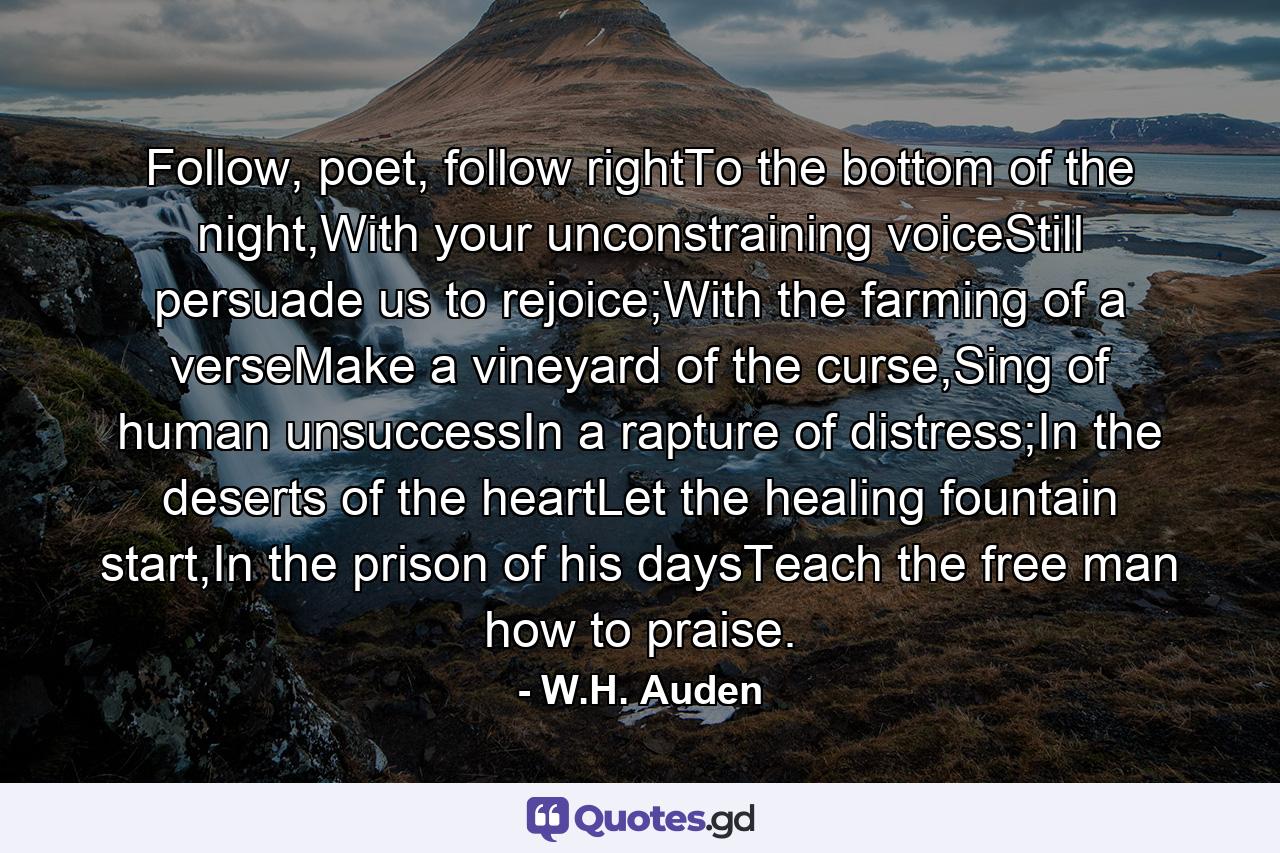 Follow, poet, follow rightTo the bottom of the night,With your unconstraining voiceStill persuade us to rejoice;With the farming of a verseMake a vineyard of the curse,Sing of human unsuccessIn a rapture of distress;In the deserts of the heartLet the healing fountain start,In the prison of his daysTeach the free man how to praise. - Quote by W.H. Auden