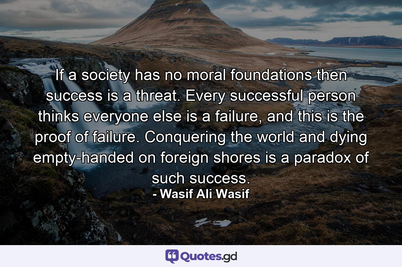 If a society has no moral foundations then success is a threat. Every successful person thinks everyone else is a failure, and this is the proof of failure. Conquering the world and dying empty-handed on foreign shores is a paradox of such success. - Quote by Wasif Ali Wasif