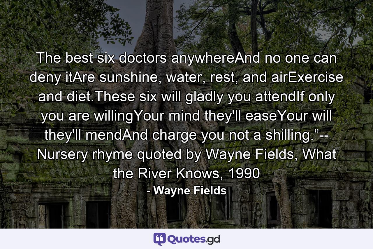 The best six doctors anywhereAnd no one can deny itAre sunshine, water, rest, and airExercise and diet.These six will gladly you attendIf only you are willingYour mind they'll easeYour will they'll mendAnd charge you not a shilling.”-- Nursery rhyme quoted by Wayne Fields, What the River Knows, 1990 - Quote by Wayne Fields