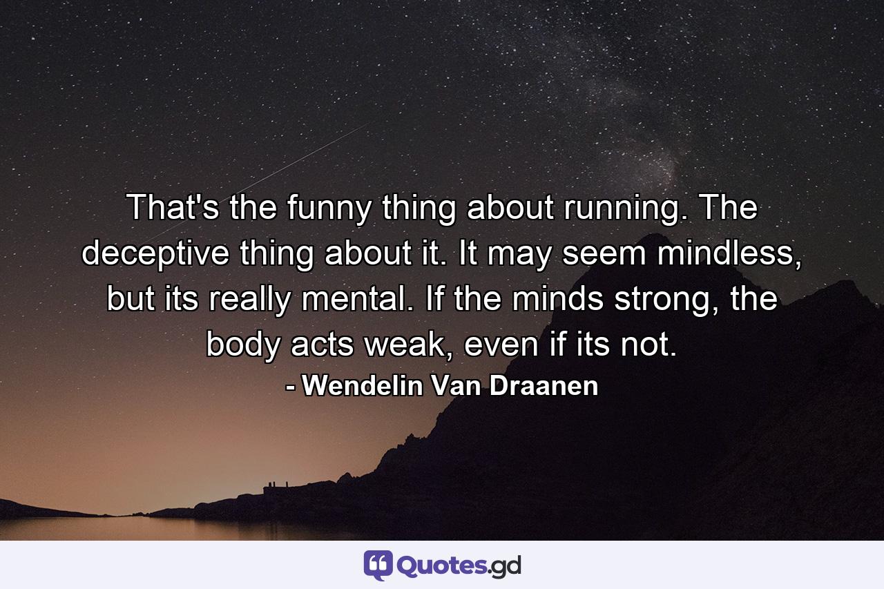 That's the funny thing about running. The deceptive thing about it. It may seem mindless, but its really mental. If the minds strong, the body acts weak, even if its not. - Quote by Wendelin Van Draanen