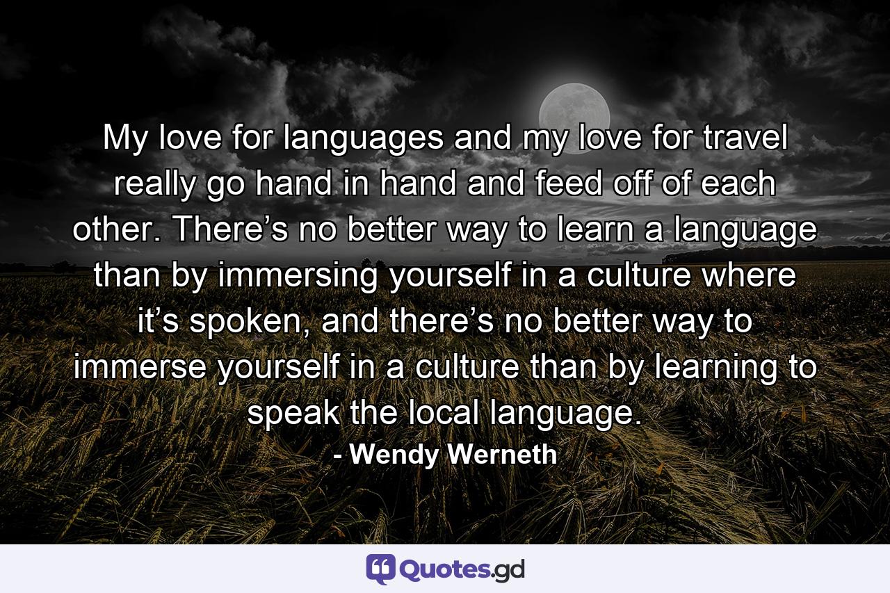 My love for languages and my love for travel really go hand in hand and feed off of each other. There’s no better way to learn a language than by immersing yourself in a culture where it’s spoken, and there’s no better way to immerse yourself in a culture than by learning to speak the local language. - Quote by Wendy Werneth