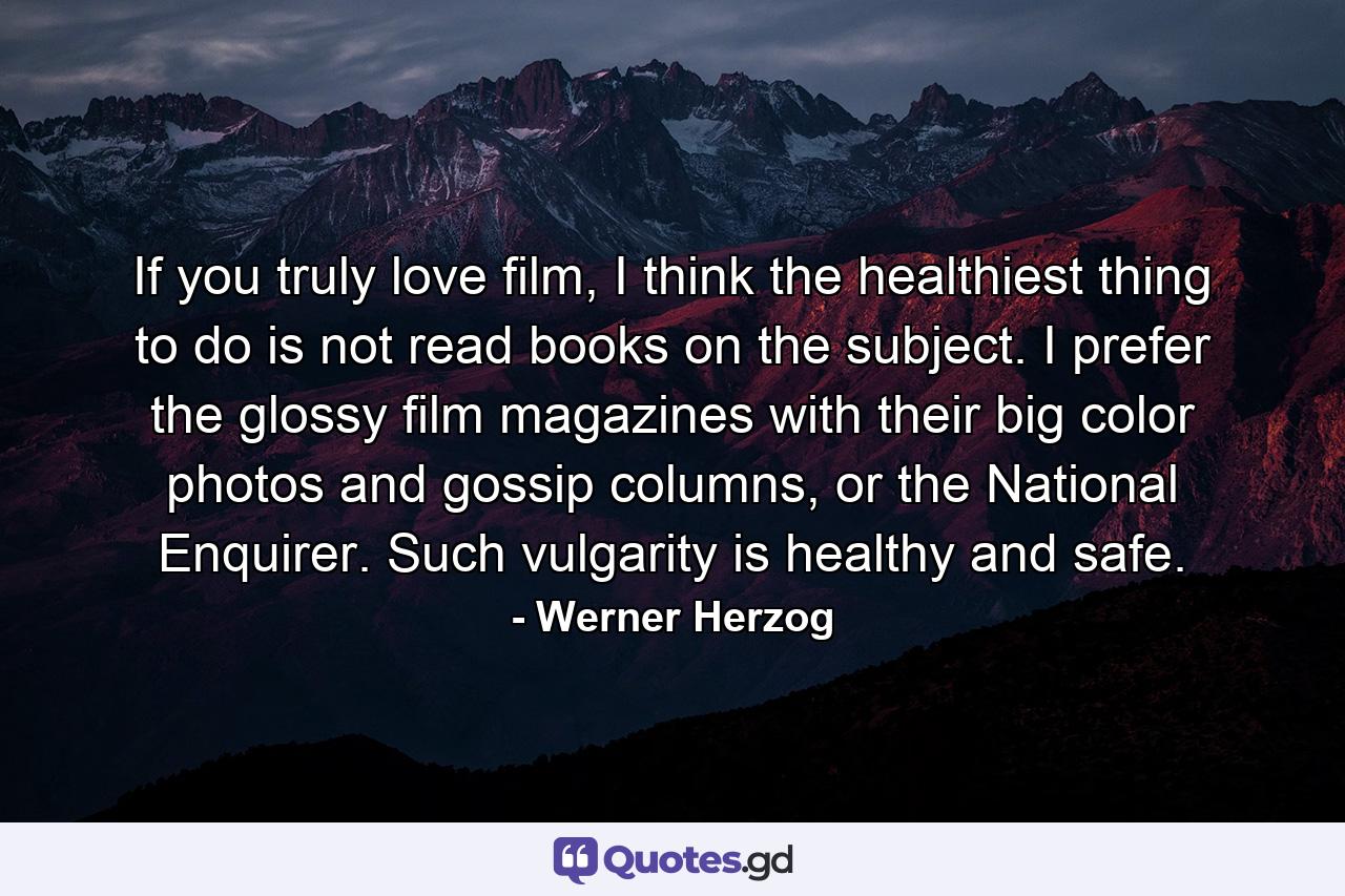 If you truly love film, I think the healthiest thing to do is not read books on the subject. I prefer the glossy film magazines with their big color photos and gossip columns, or the National Enquirer. Such vulgarity is healthy and safe. - Quote by Werner Herzog