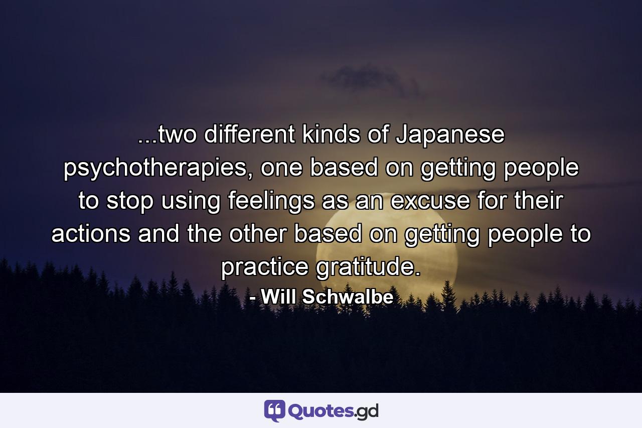 ...two different kinds of Japanese psychotherapies, one based on getting people to stop using feelings as an excuse for their actions and the other based on getting people to practice gratitude. - Quote by Will Schwalbe