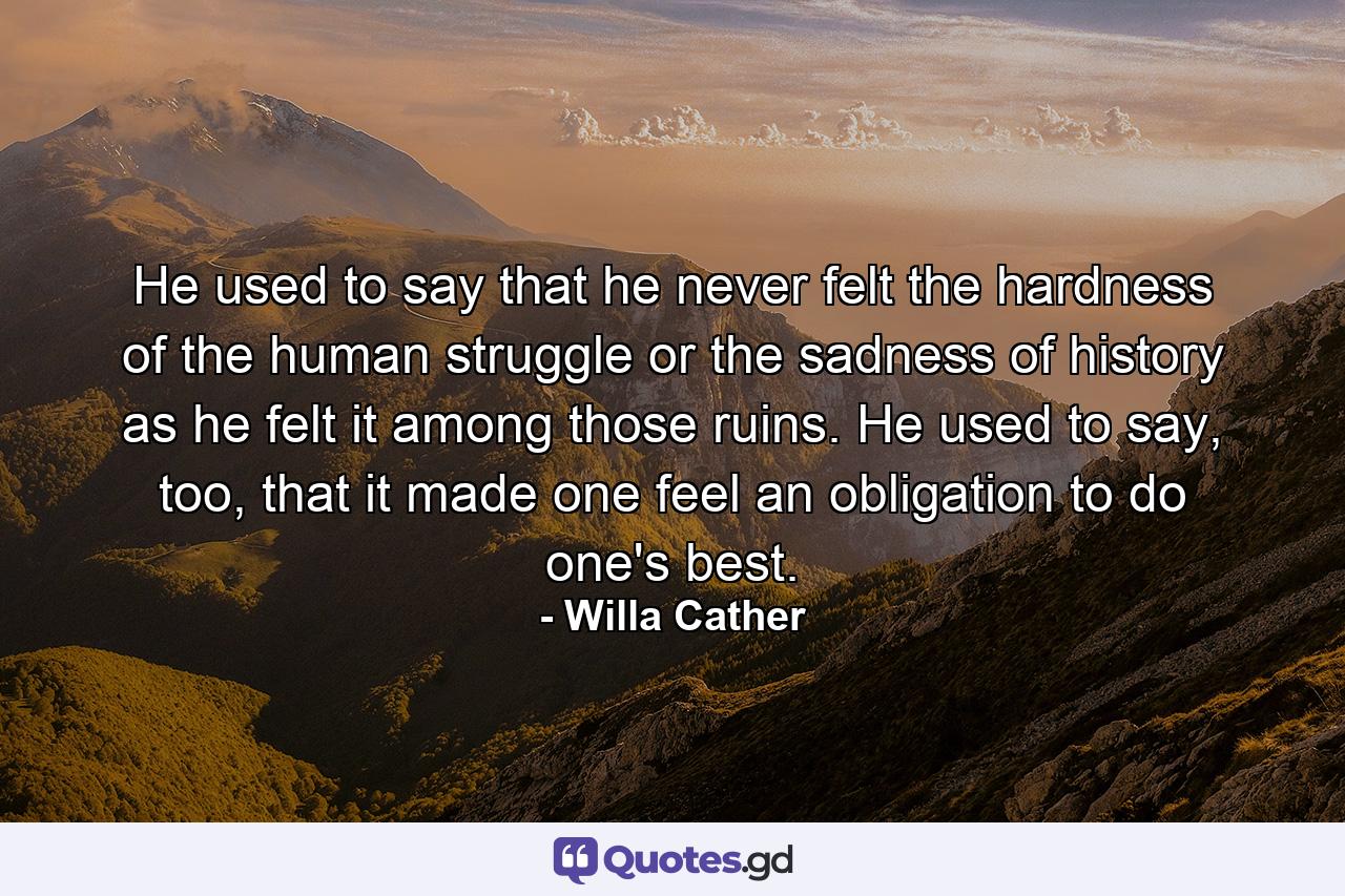 He used to say that he never felt the hardness of the human struggle or the sadness of history as he felt it among those ruins. He used to say, too, that it made one feel an obligation to do one's best. - Quote by Willa Cather