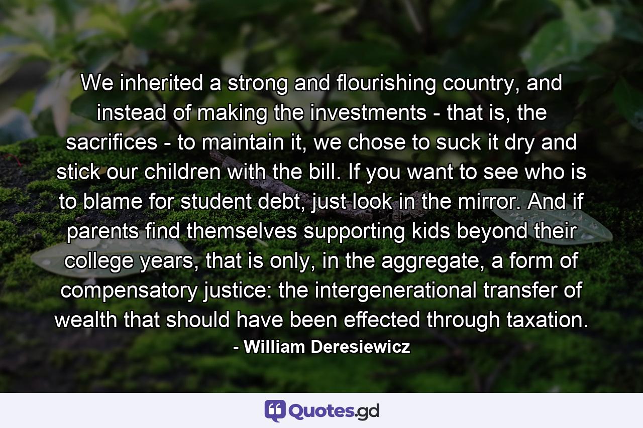 We inherited a strong and flourishing country, and instead of making the investments - that is, the sacrifices - to maintain it, we chose to suck it dry and stick our children with the bill. If you want to see who is to blame for student debt, just look in the mirror. And if parents find themselves supporting kids beyond their college years, that is only, in the aggregate, a form of compensatory justice: the intergenerational transfer of wealth that should have been effected through taxation. - Quote by William Deresiewicz