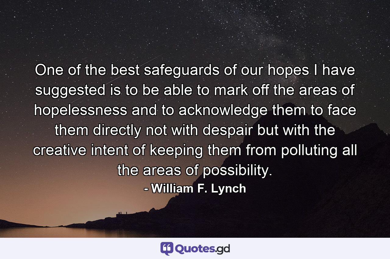 One of the best safeguards of our hopes  I have suggested  is to be able to mark off the areas of hopelessness and to acknowledge them  to face them directly  not with despair but with the creative intent of keeping them from polluting all the areas of possibility. - Quote by William F. Lynch