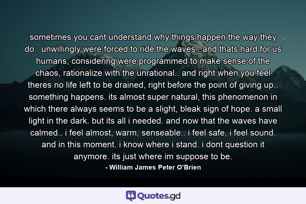 sometimes you cant understand why things happen the way they do.. unwillingly were forced to ride the waves.. and thats hard for us humans, considering were programmed to make sense of the chaos, rationalize with the unrational.. and right when you feel theres no life left to be drained, right before the point of giving up.. something happens. its almost super natural, this phenomenon in which there always seems to be a slight, bleak sign of hope. a small light in the dark. but its all i needed. and now that the waves have calmed.. i feel almost, warm, senseable.. i feel safe, i feel sound. and in this moment. i know where i stand. i dont question it anymore. its just where im suppose to be. - Quote by William James Peter O'Brien