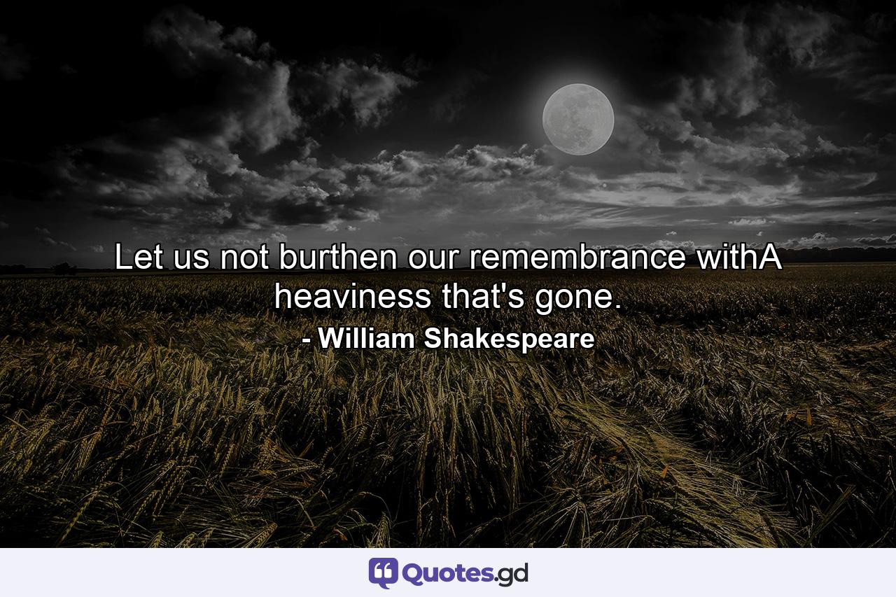 Let us not burthen our remembrance withA heaviness that's gone. - Quote by William Shakespeare