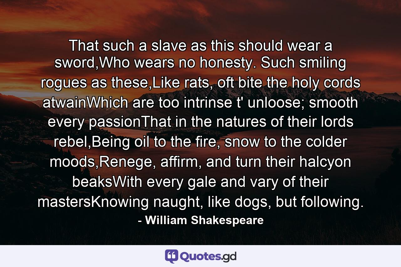 That such a slave as this should wear a sword,Who wears no honesty. Such smiling rogues as these,Like rats, oft bite the holy cords atwainWhich are too intrinse t' unloose; smooth every passionThat in the natures of their lords rebel,Being oil to the fire, snow to the colder moods,Renege, affirm, and turn their halcyon beaksWith every gale and vary of their mastersKnowing naught, like dogs, but following. - Quote by William Shakespeare