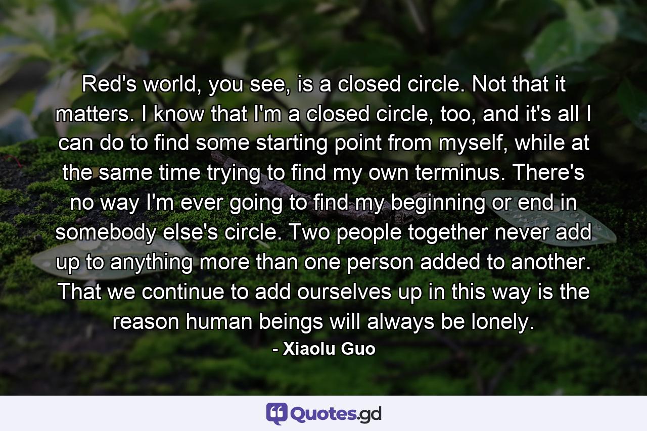 Red's world, you see, is a closed circle. Not that it matters. I know that I'm a closed circle, too, and it's all I can do to find some starting point from myself, while at the same time trying to find my own terminus. There's no way I'm ever going to find my beginning or end in somebody else's circle. Two people together never add up to anything more than one person added to another. That we continue to add ourselves up in this way is the reason human beings will always be lonely. - Quote by Xiaolu Guo