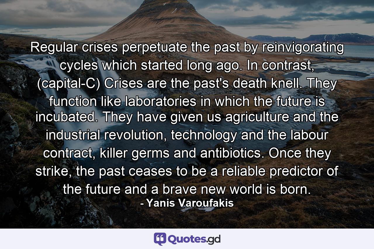 Regular crises perpetuate the past by reinvigorating cycles which started long ago. In contrast, (capital-C) Crises are the past's death knell. They function like laboratories in which the future is incubated. They have given us agriculture and the industrial revolution, technology and the labour contract, killer germs and antibiotics. Once they strike, the past ceases to be a reliable predictor of the future and a brave new world is born. - Quote by Yanis Varoufakis