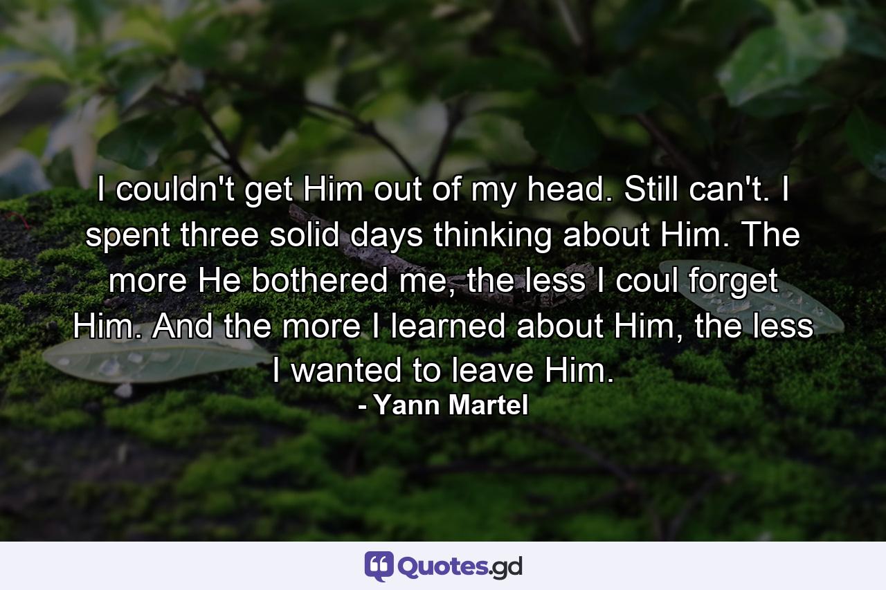 I couldn't get Him out of my head. Still can't. I spent three solid days thinking about Him. The more He bothered me, the less I coul forget Him. And the more I learned about Him, the less I wanted to leave Him. - Quote by Yann Martel