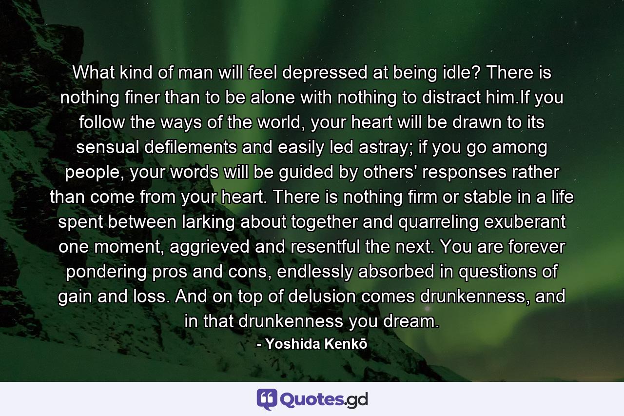 What kind of man will feel depressed at being idle? There is nothing finer than to be alone with nothing to distract him.If you follow the ways of the world, your heart will be drawn to its sensual defilements and easily led astray; if you go among people, your words will be guided by others' responses rather than come from your heart. There is nothing firm or stable in a life spent between larking about together and quarreling exuberant one moment, aggrieved and resentful the next. You are forever pondering pros and cons, endlessly absorbed in questions of gain and loss. And on top of delusion comes drunkenness, and in that drunkenness you dream. - Quote by Yoshida Kenkō