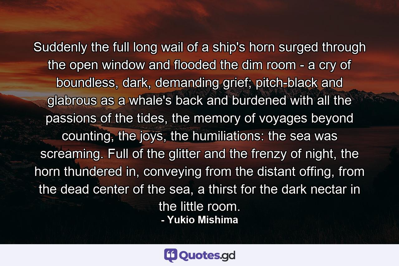 Suddenly the full long wail of a ship's horn surged through the open window and flooded the dim room - a cry of boundless, dark, demanding grief; pitch-black and glabrous as a whale's back and burdened with all the passions of the tides, the memory of voyages beyond counting, the joys, the humiliations: the sea was screaming. Full of the glitter and the frenzy of night, the horn thundered in, conveying from the distant offing, from the dead center of the sea, a thirst for the dark nectar in the little room. - Quote by Yukio Mishima