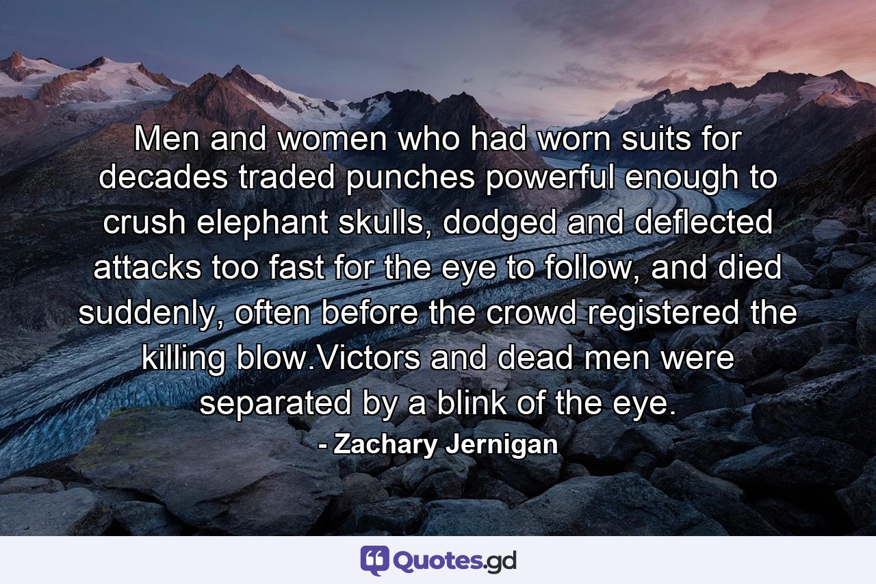 Men and women who had worn suits for decades traded punches powerful enough to crush elephant skulls, dodged and deflected attacks too fast for the eye to follow, and died suddenly, often before the crowd registered the killing blow.Victors and dead men were separated by a blink of the eye. - Quote by Zachary Jernigan