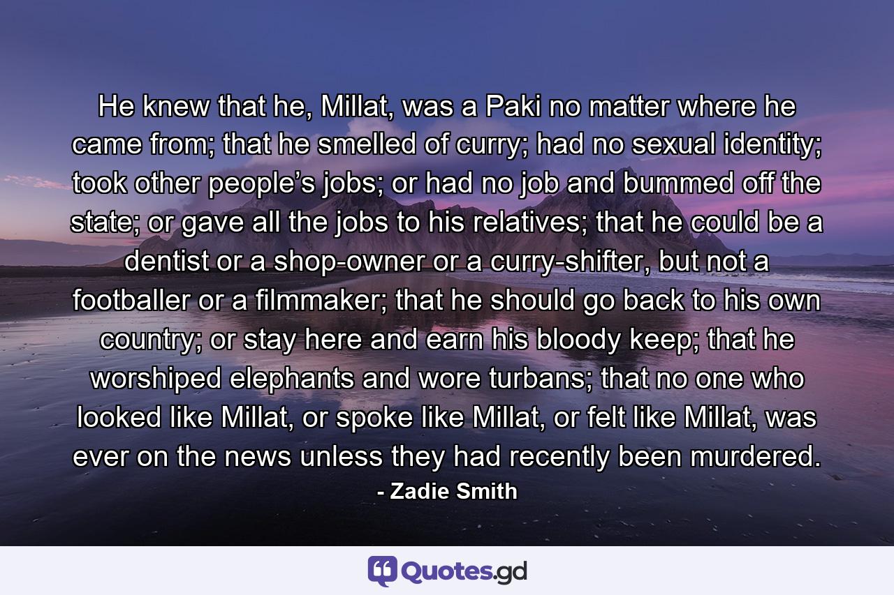 He knew that he, Millat, was a Paki no matter where he came from; that he smelled of curry; had no sexual identity; took other people’s jobs; or had no job and bummed off the state; or gave all the jobs to his relatives; that he could be a dentist or a shop-owner or a curry-shifter, but not a footballer or a filmmaker; that he should go back to his own country; or stay here and earn his bloody keep; that he worshiped elephants and wore turbans; that no one who looked like Millat, or spoke like Millat, or felt like Millat, was ever on the news unless they had recently been murdered. - Quote by Zadie Smith