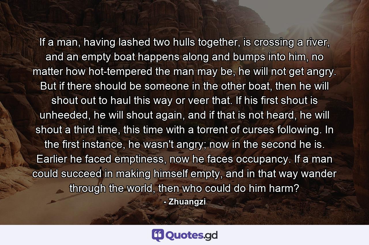 If a man, having lashed two hulls together, is crossing a river, and an empty boat happens along and bumps into him, no matter how hot-tempered the man may be, he will not get angry. But if there should be someone in the other boat, then he will shout out to haul this way or veer that. If his first shout is unheeded, he will shout again, and if that is not heard, he will shout a third time, this time with a torrent of curses following. In the first instance, he wasn't angry; now in the second he is. Earlier he faced emptiness, now he faces occupancy. If a man could succeed in making himself empty, and in that way wander through the world, then who could do him harm? - Quote by Zhuangzi