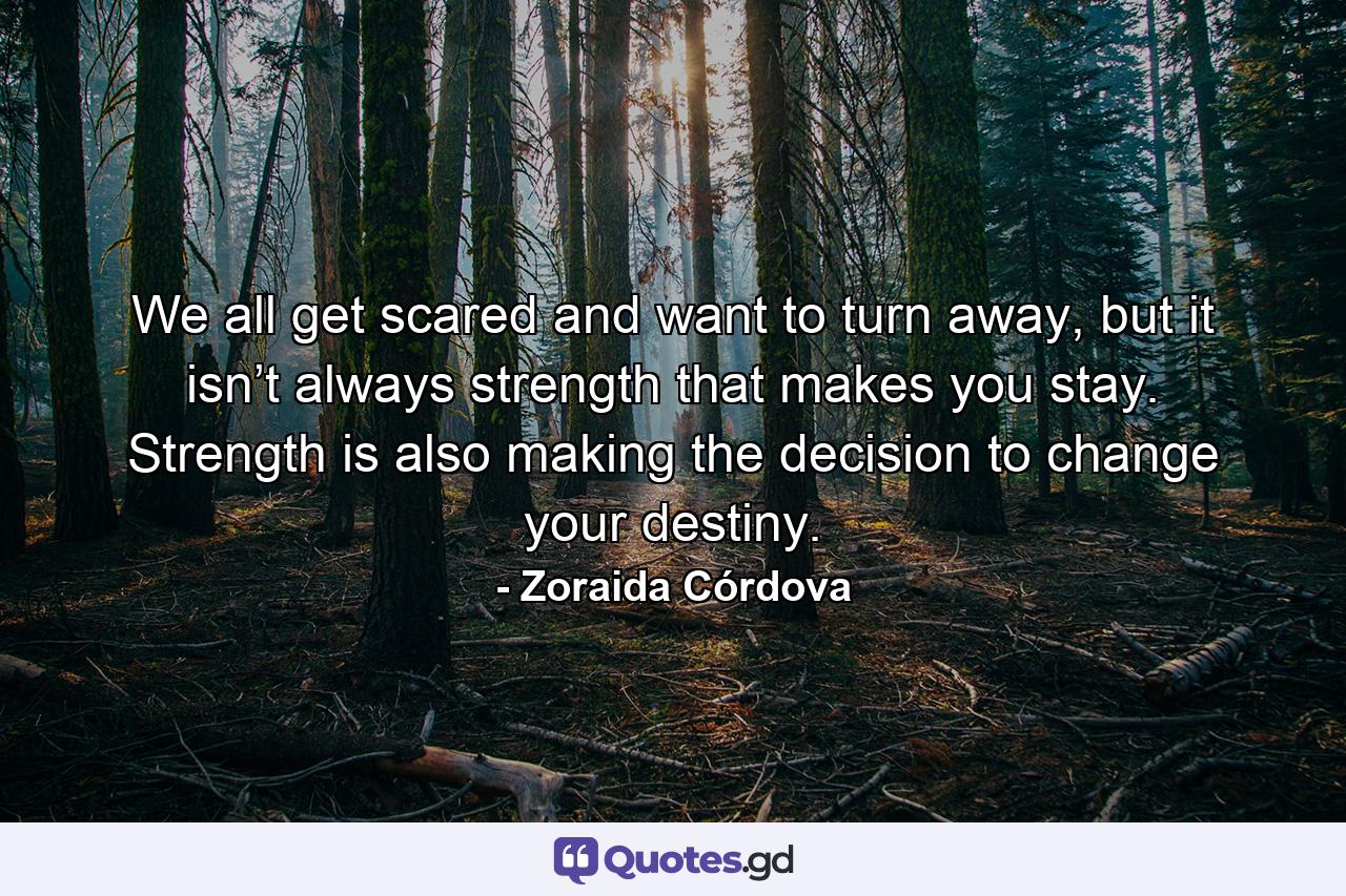 We all get scared and want to turn away, but it isn’t always strength that makes you stay. Strength is also making the decision to change your destiny. - Quote by Zoraida Córdova