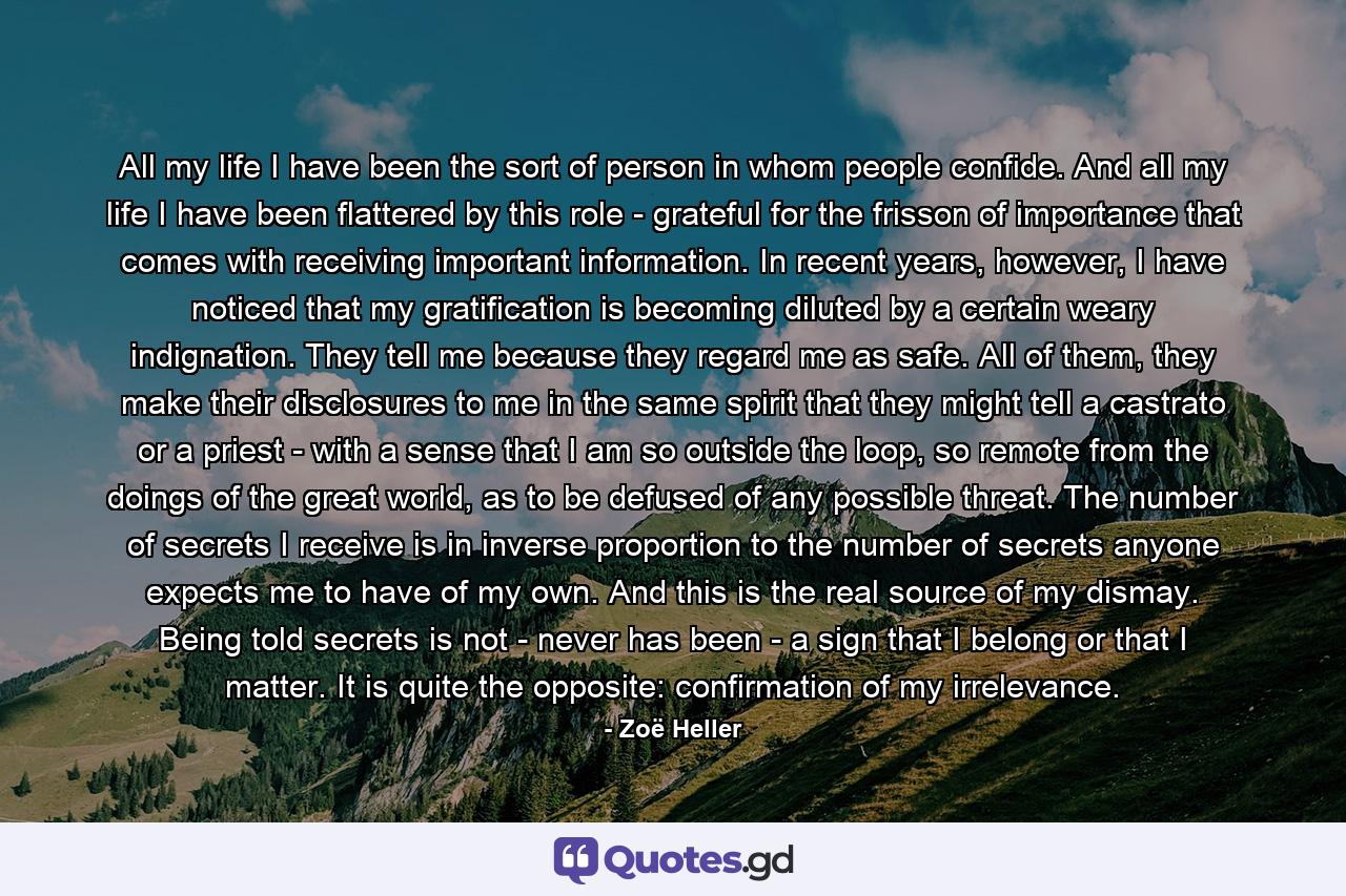 All my life I have been the sort of person in whom people confide. And all my life I have been flattered by this role - grateful for the frisson of importance that comes with receiving important information. In recent years, however, I have noticed that my gratification is becoming diluted by a certain weary indignation. They tell me because they regard me as safe. All of them, they make their disclosures to me in the same spirit that they might tell a castrato or a priest - with a sense that I am so outside the loop, so remote from the doings of the great world, as to be defused of any possible threat. The number of secrets I receive is in inverse proportion to the number of secrets anyone expects me to have of my own. And this is the real source of my dismay. Being told secrets is not - never has been - a sign that I belong or that I matter. It is quite the opposite: confirmation of my irrelevance. - Quote by Zoë Heller