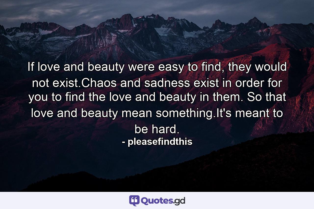 If love and beauty were easy to find, they would not exist.Chaos and sadness exist in order for you to find the love and beauty in them. So that love and beauty mean something.It's meant to be hard. - Quote by pleasefindthis