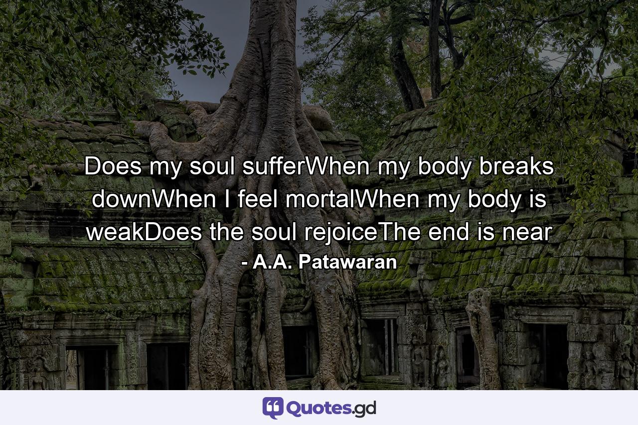 Does my soul sufferWhen my body breaks downWhen I feel mortalWhen my body is weakDoes the soul rejoiceThe end is near - Quote by A.A. Patawaran