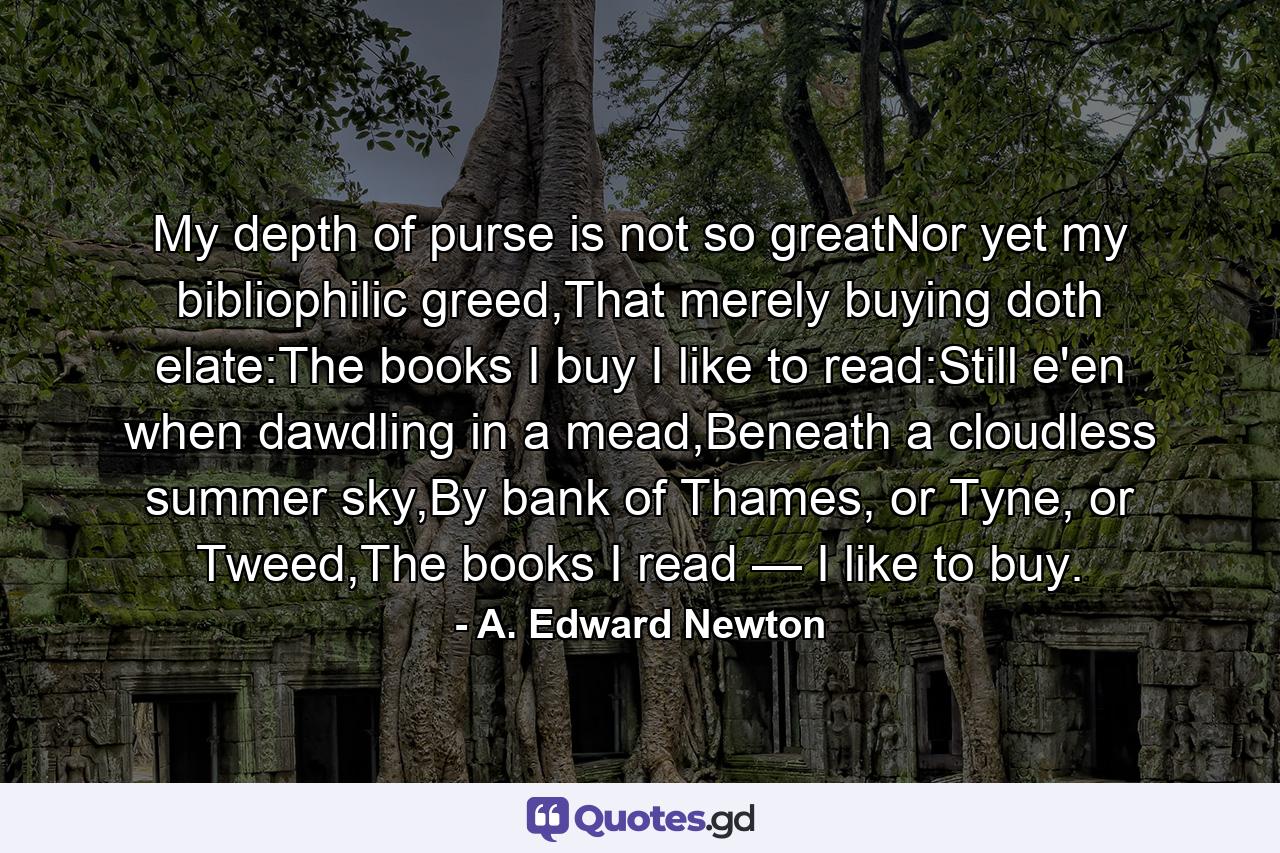 My depth of purse is not so greatNor yet my bibliophilic greed,That merely buying doth elate:The books I buy I like to read:Still e'en when dawdling in a mead,Beneath a cloudless summer sky,By bank of Thames, or Tyne, or Tweed,The books I read — I like to buy. - Quote by A. Edward Newton