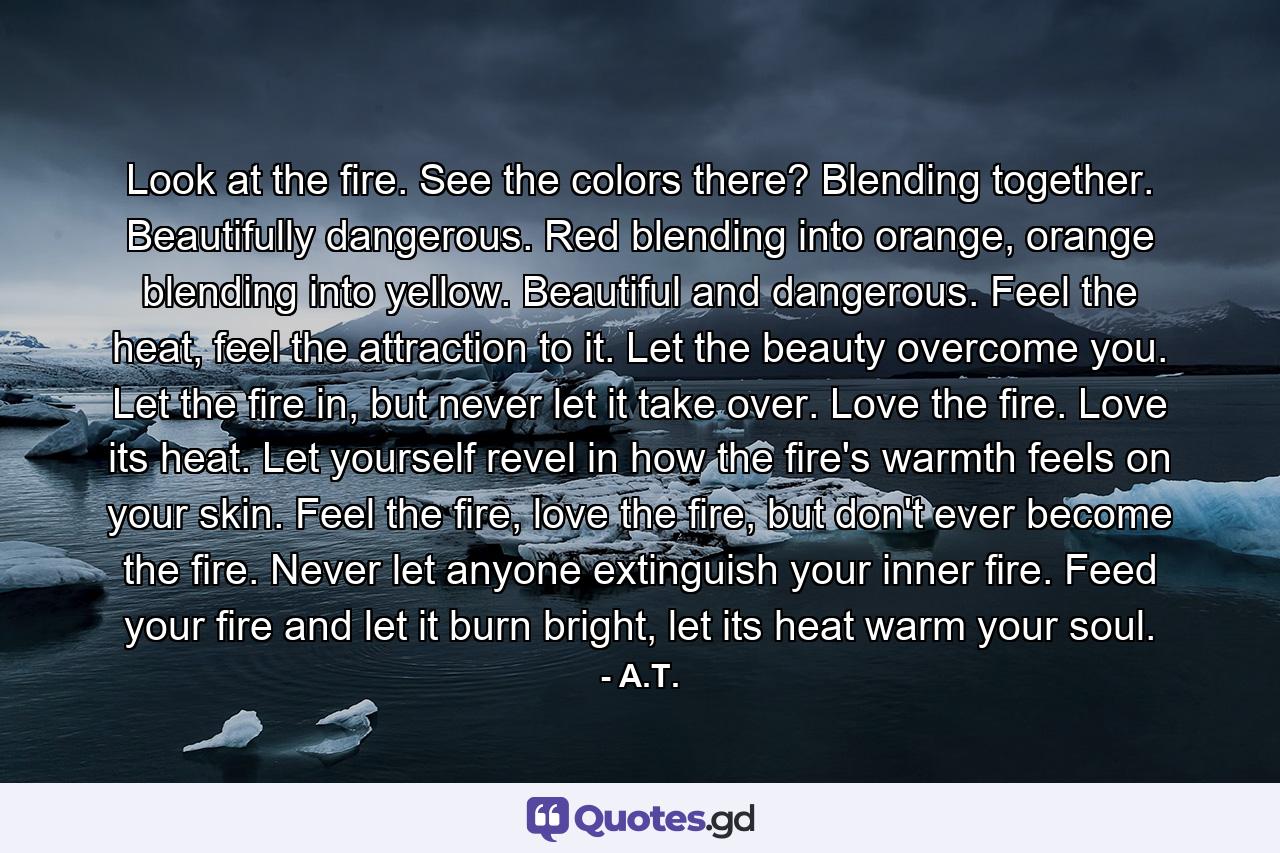 Look at the fire. See the colors there? Blending together. Beautifully dangerous. Red blending into orange, orange blending into yellow. Beautiful and dangerous. Feel the heat, feel the attraction to it. Let the beauty overcome you. Let the fire in, but never let it take over. Love the fire. Love its heat. Let yourself revel in how the fire's warmth feels on your skin. Feel the fire, love the fire, but don't ever become the fire. Never let anyone extinguish your inner fire. Feed your fire and let it burn bright, let its heat warm your soul. - Quote by A.T.