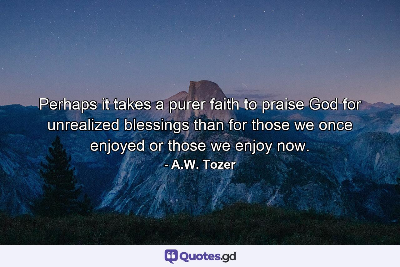 Perhaps it takes a purer faith to praise God for unrealized blessings than for those we once enjoyed or those we enjoy now. - Quote by A.W. Tozer