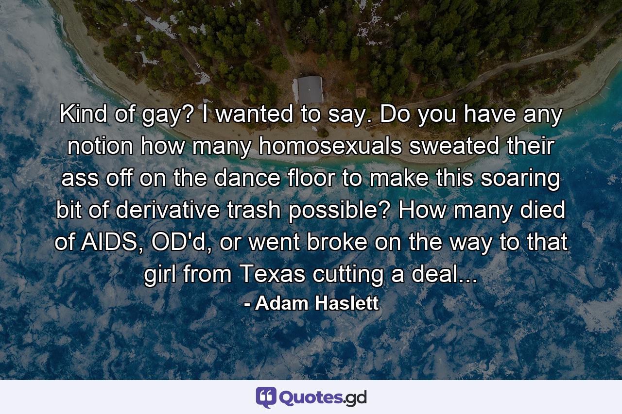 Kind of gay? I wanted to say. Do you have any notion how many homosexuals sweated their ass off on the dance floor to make this soaring bit of derivative trash possible? How many died of AIDS, OD'd, or went broke on the way to that girl from Texas cutting a deal... - Quote by Adam Haslett