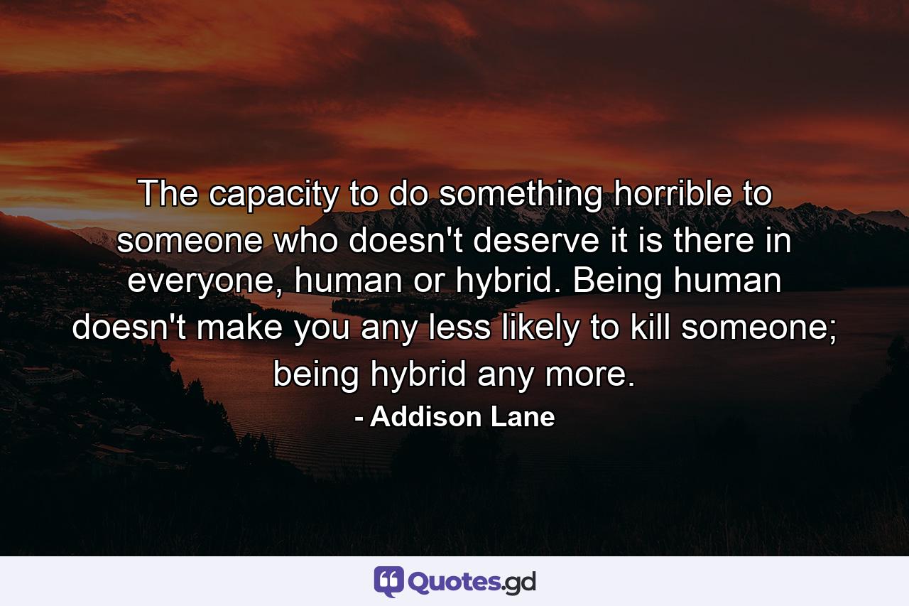 The capacity to do something horrible to someone who doesn't deserve it is there in everyone, human or hybrid. Being human doesn't make you any less likely to kill someone; being hybrid any more. - Quote by Addison Lane