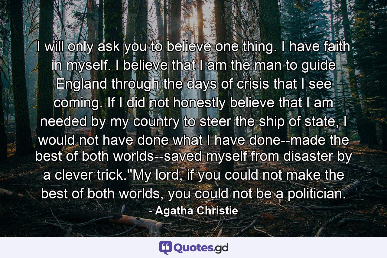 I will only ask you to believe one thing. I have faith in myself. I believe that I am the man to guide England through the days of crisis that I see coming. If I did not honestly believe that I am needed by my country to steer the ship of state, I would not have done what I have done--made the best of both worlds--saved myself from disaster by a clever trick.''My lord, if you could not make the best of both worlds, you could not be a politician. - Quote by Agatha Christie