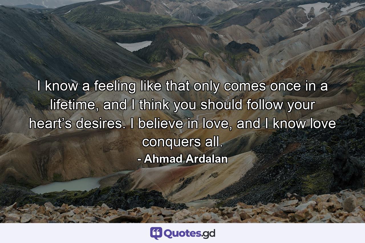 I know a feeling like that only comes once in a lifetime, and I think you should follow your heart’s desires. I believe in love, and I know love conquers all. - Quote by Ahmad Ardalan