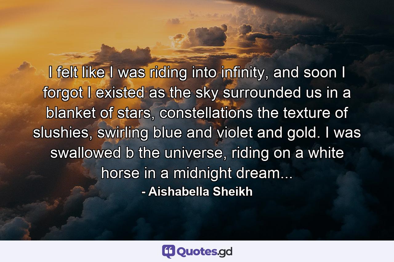 I felt like I was riding into infinity, and soon I forgot I existed as the sky surrounded us in a blanket of stars, constellations the texture of slushies, swirling blue and violet and gold. I was swallowed b the universe, riding on a white horse in a midnight dream... - Quote by Aishabella Sheikh