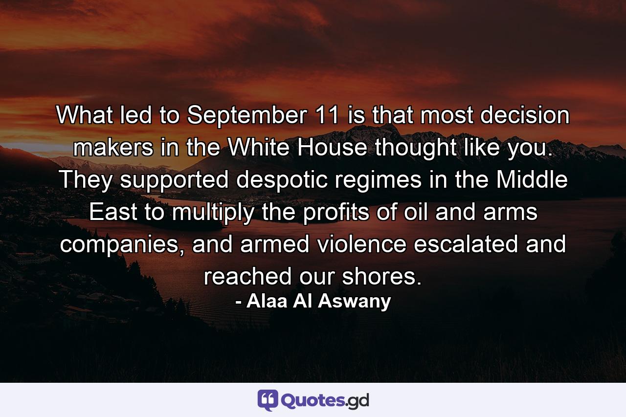 What led to September 11 is that most decision makers in the White House thought like you. They supported despotic regimes in the Middle East to multiply the profits of oil and arms companies, and armed violence escalated and reached our shores. - Quote by Alaa Al Aswany