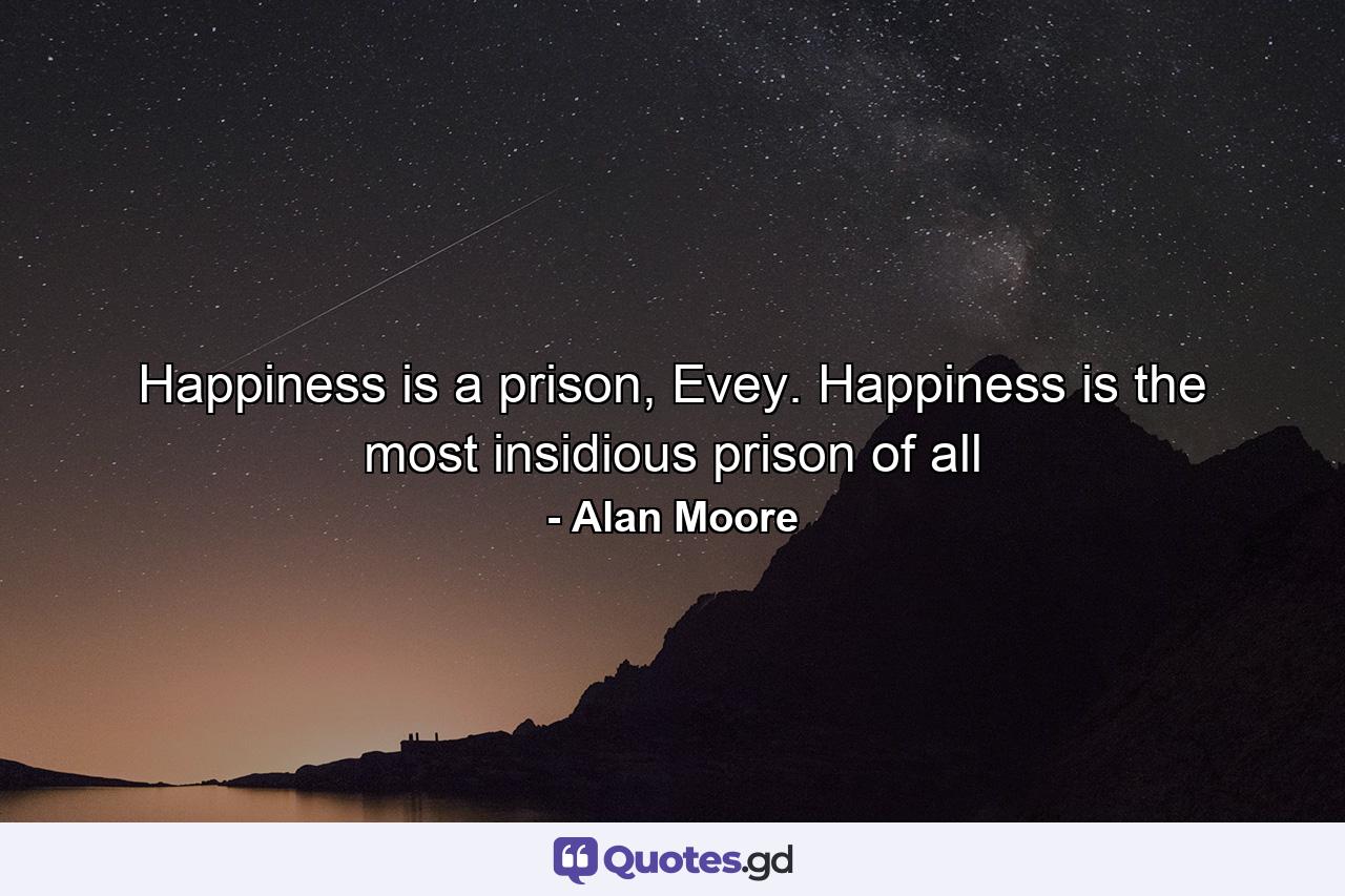 Happiness is a prison, Evey. Happiness is the most insidious prison of all - Quote by Alan Moore