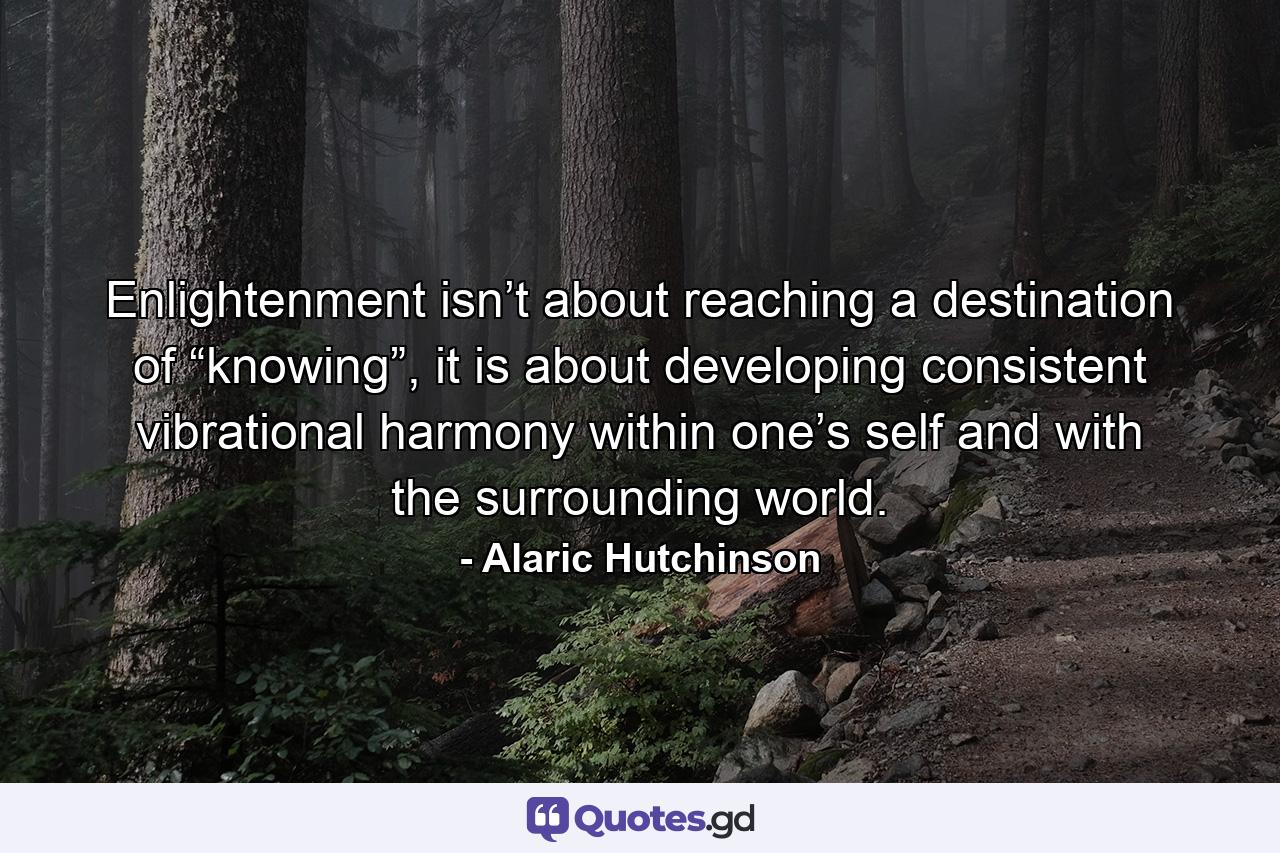 Enlightenment isn’t about reaching a destination of “knowing”, it is about developing consistent vibrational harmony within one’s self and with the surrounding world. - Quote by Alaric Hutchinson