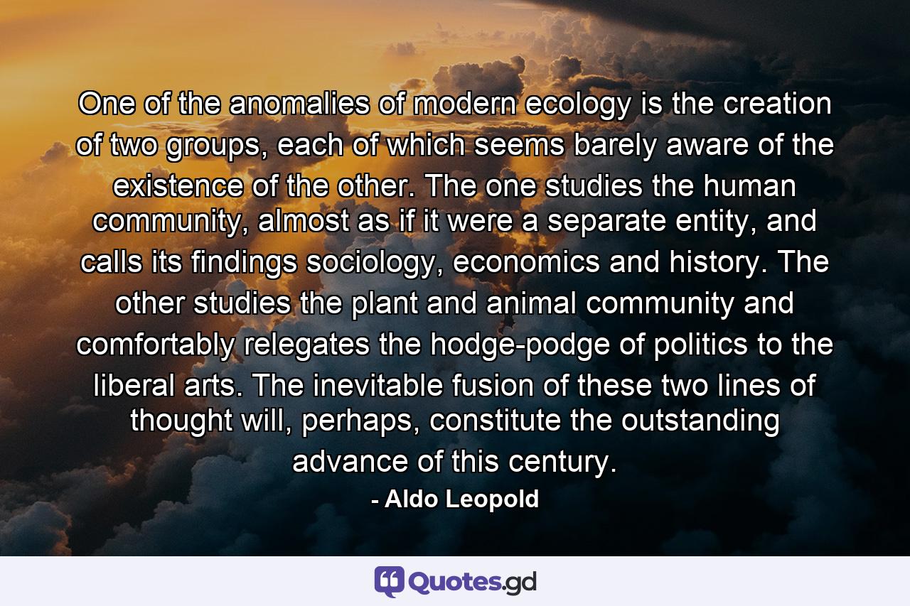 One of the anomalies of modern ecology is the creation of two groups, each of which seems barely aware of the existence of the other. The one studies the human community, almost as if it were a separate entity, and calls its findings sociology, economics and history. The other studies the plant and animal community and comfortably relegates the hodge-podge of politics to the liberal arts. The inevitable fusion of these two lines of thought will, perhaps, constitute the outstanding advance of this century. - Quote by Aldo Leopold