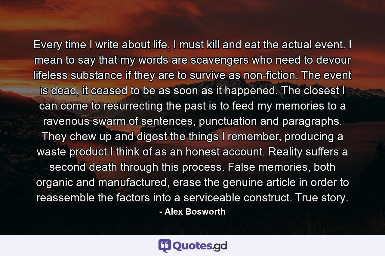 Every time I write about life, I must kill and eat the actual event. I mean to say that my words are scavengers who need to devour lifeless substance if they are to survive as non-fiction. The event is dead, it ceased to be as soon as it happened. The closest I can come to resurrecting the past is to feed my memories to a ravenous swarm of sentences, punctuation and paragraphs. They chew up and digest the things I remember, producing a waste product I think of as an honest account. Reality suffers a second death through this process. False memories, both organic and manufactured, erase the genuine article in order to reassemble the factors into a serviceable construct. True story. - Quote by Alex Bosworth