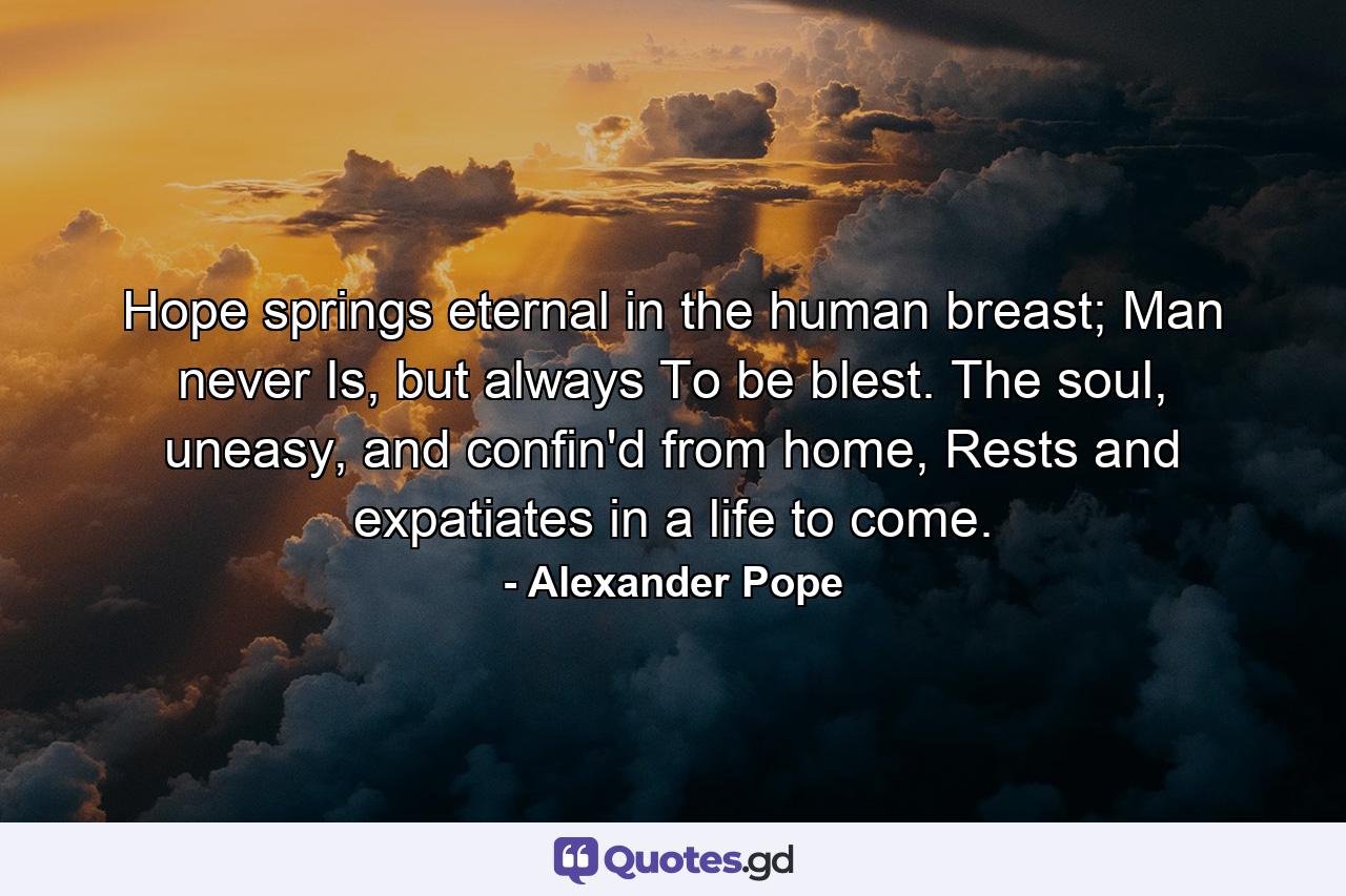 Hope springs eternal in the human breast; Man never Is, but always To be blest. The soul, uneasy, and confin'd from home, Rests and expatiates in a life to come. - Quote by Alexander Pope